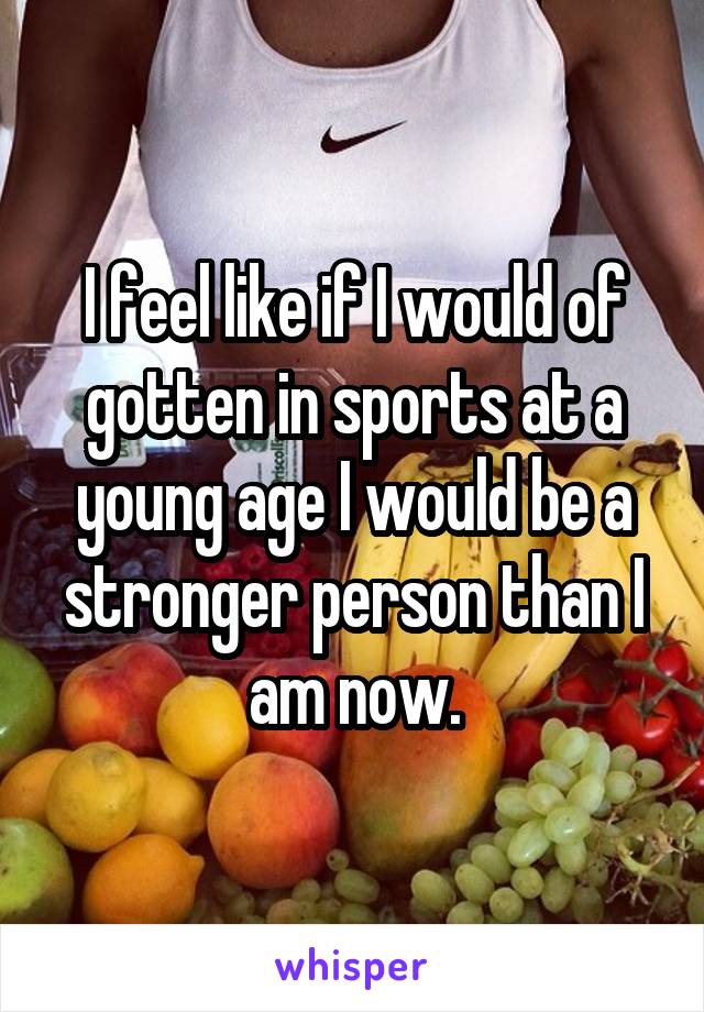 I feel like if I would of gotten in sports at a young age I would be a stronger person than I am now.