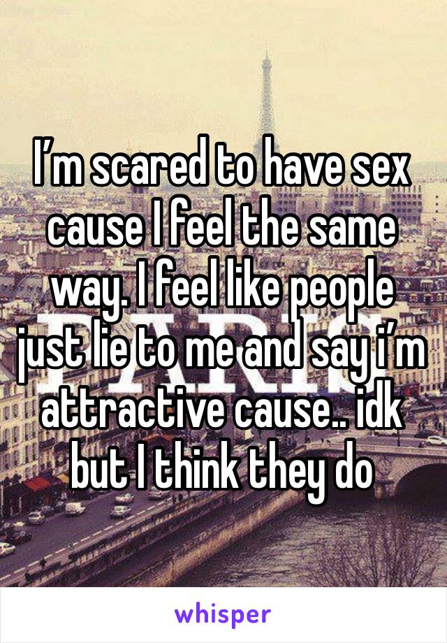 I’m scared to have sex cause I feel the same way. I feel like people just lie to me and say i’m attractive cause.. idk but I think they do 