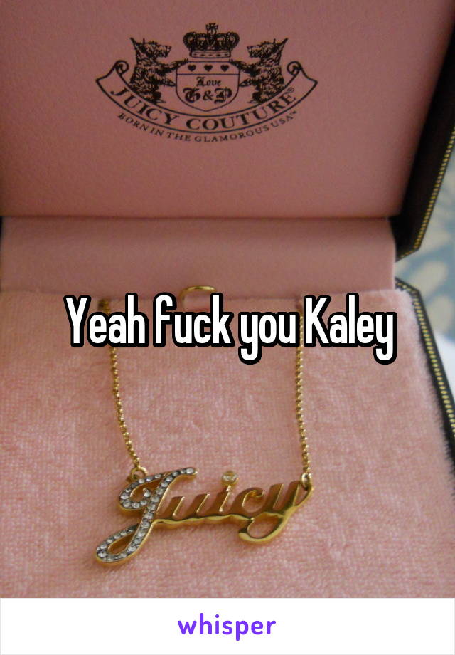 Yeah fuck you Kaley