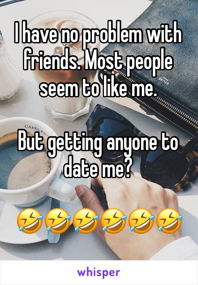 I have no problem with friends. Most people seem to like me. 

But getting anyone to date me?

🤣🤣🤣🤣🤣🤣