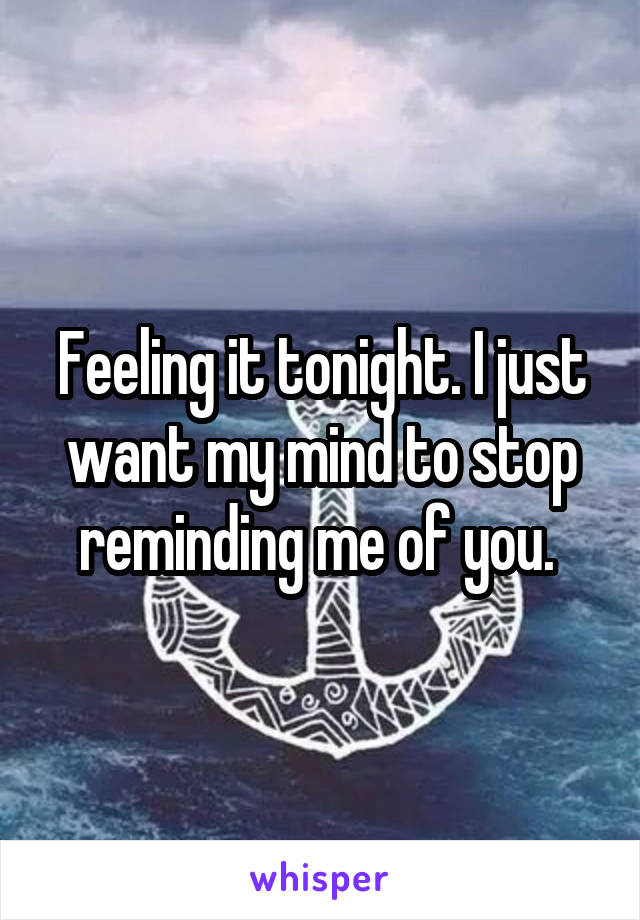 Feeling it tonight. I just want my mind to stop reminding me of you. 