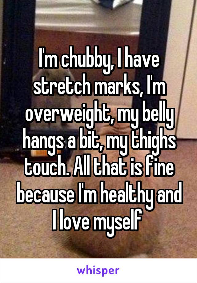 I'm chubby, I have stretch marks, I'm overweight, my belly hangs a bit, my thighs touch. All that is fine because I'm healthy and I love myself 