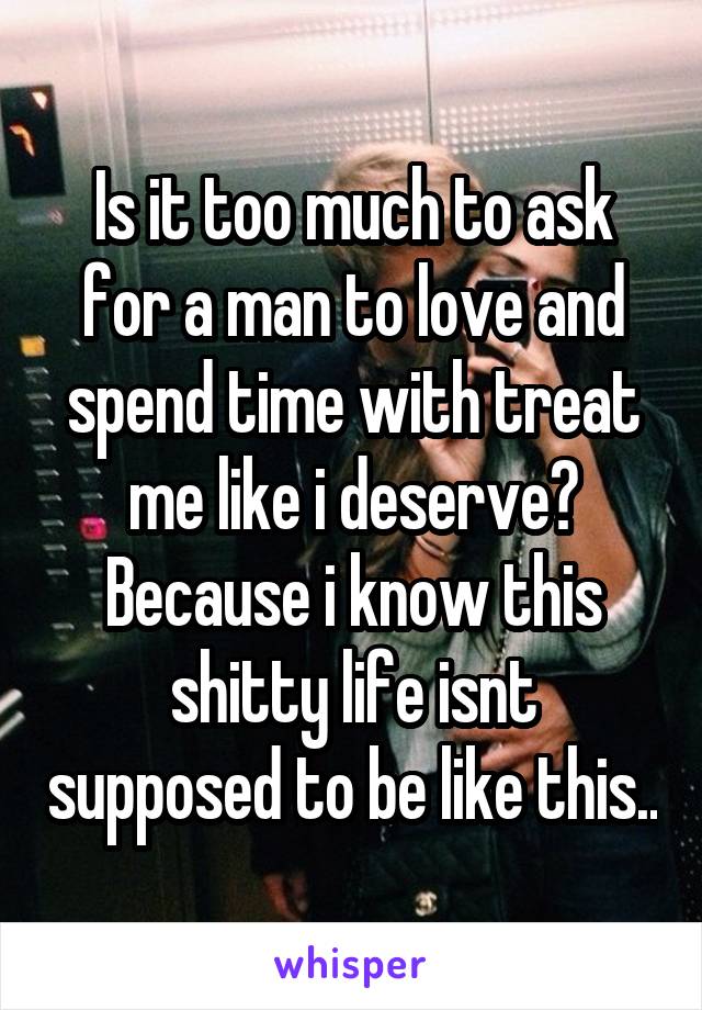 Is it too much to ask for a man to love and spend time with treat me like i deserve? Because i know this shitty life isnt supposed to be like this..