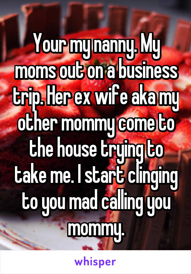 Your my nanny. My moms out on a business trip. Her ex wife aka my other mommy come to the house trying to take me. I start clinging to you mad calling you mommy.