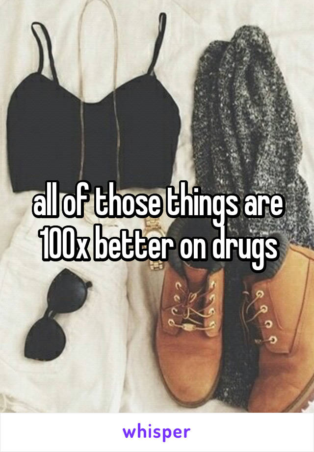 all of those things are 100x better on drugs