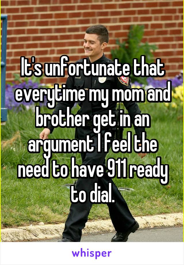 It's unfortunate that everytime my mom and brother get in an argument I feel the need to have 911 ready to dial.