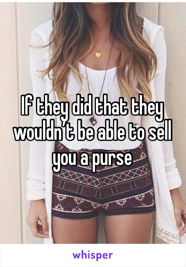 If they did that they wouldn’t be able to sell you a purse 