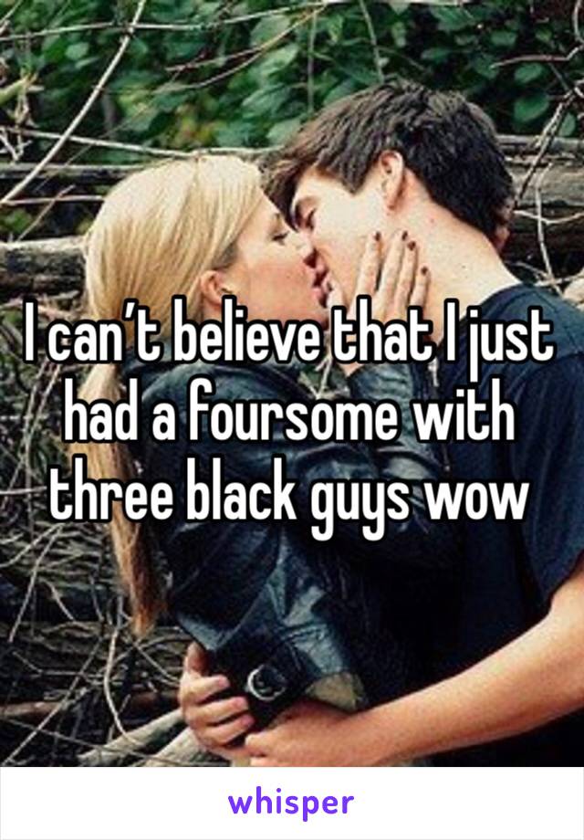 I can’t believe that I just had a foursome with three black guys wow