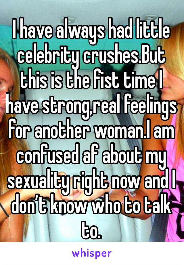 I have always had little celebrity crushes.But this is the fist time I have strong,real feelings for another woman.I am confused af about my sexuality right now and I don’t know who to talk to.