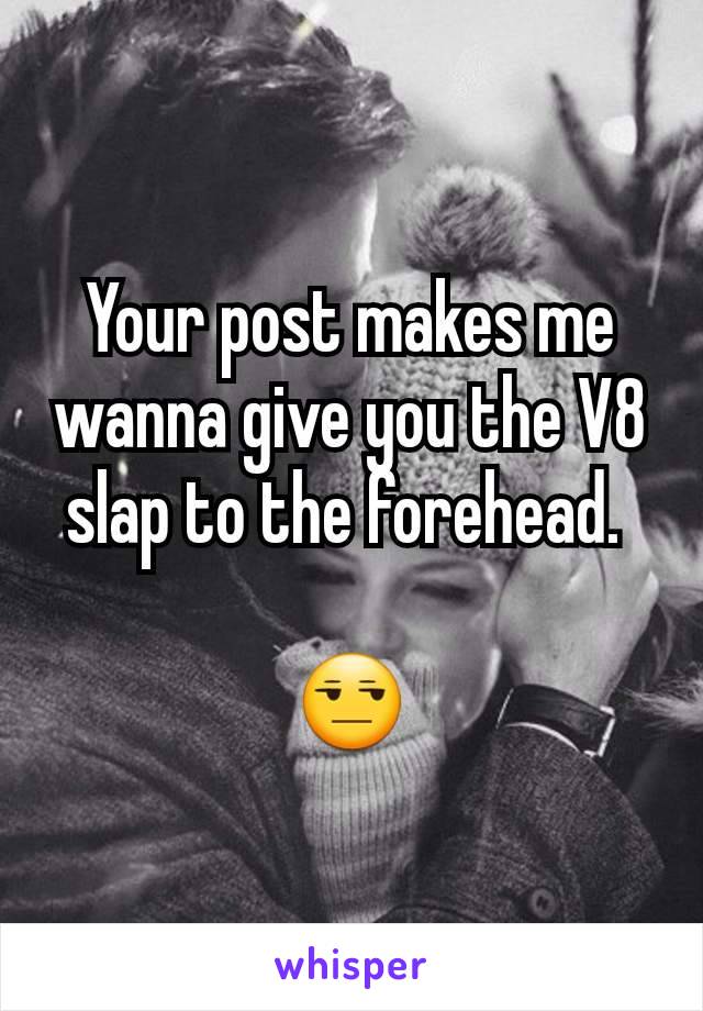 Your post makes me wanna give you the V8 slap to the forehead. 

😒