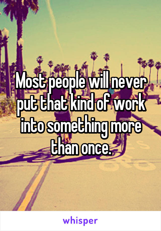 Most people will never put that kind of work into something more than once.