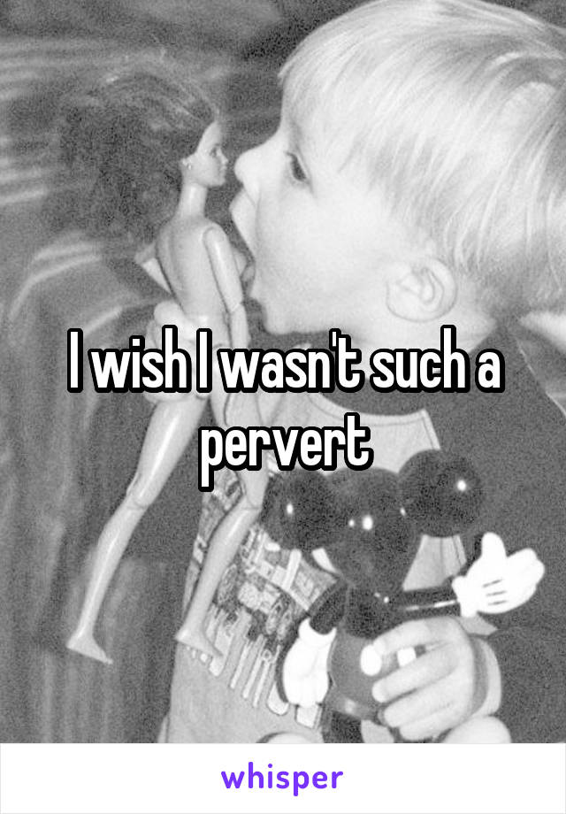 I wish I wasn't such a pervert