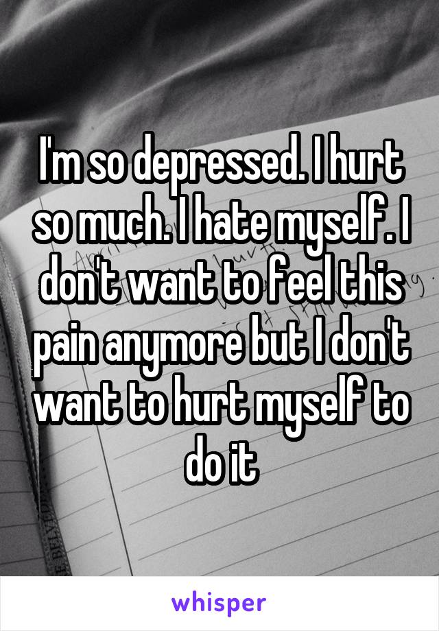 I'm so depressed. I hurt so much. I hate myself. I don't want to feel this pain anymore but I don't want to hurt myself to do it