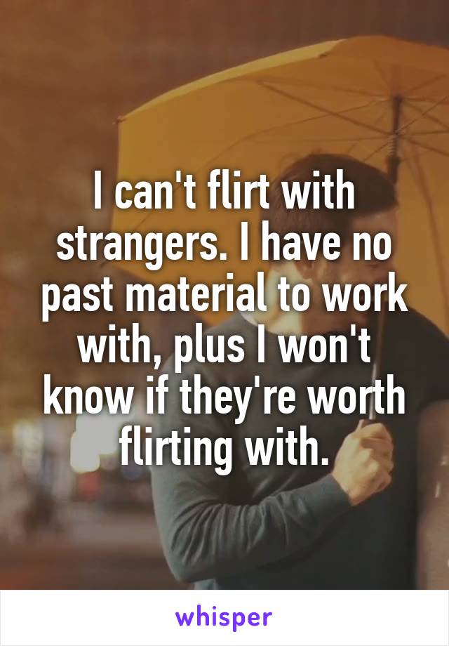 I can't flirt with strangers. I have no past material to work with, plus I won't know if they're worth flirting with.