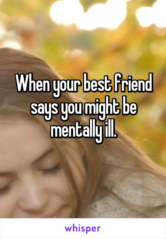 When your best friend says you might be mentally ill.
