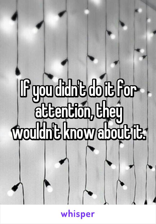 If you didn't do it for attention, they wouldn't know about it.