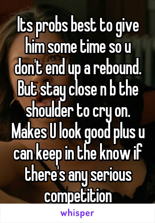 Its probs best to give him some time so u don't end up a rebound. But stay close n b the shoulder to cry on. Makes U look good plus u can keep in the know if there's any serious competition