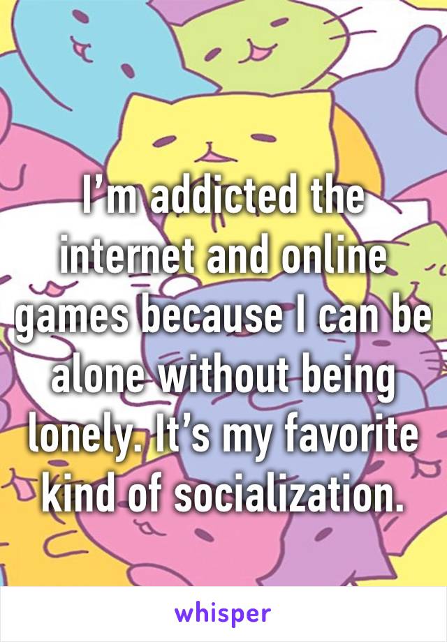 I’m addicted the internet and online games because I can be alone without being lonely. It’s my favorite kind of socialization.
