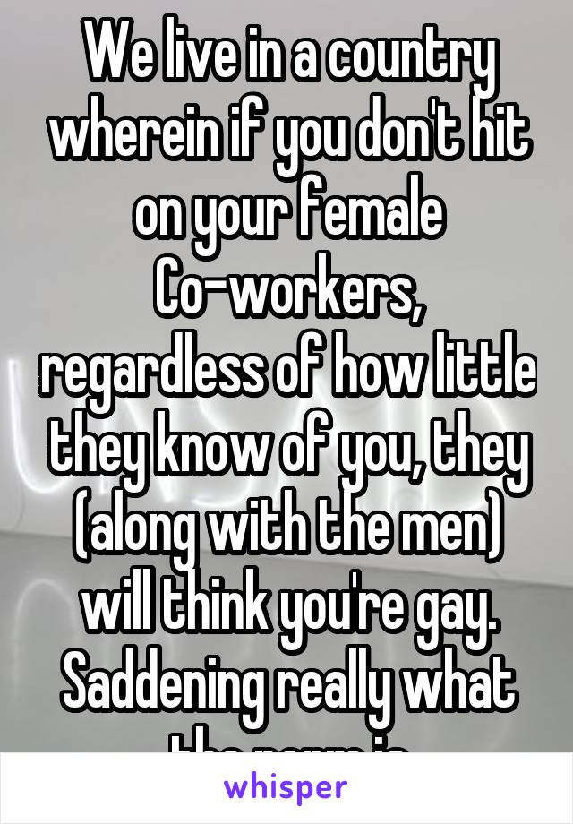 We live in a country wherein if you don't hit on your female Co-workers, regardless of how little they know of you, they (along with the men) will think you're gay. Saddening really what the norm is