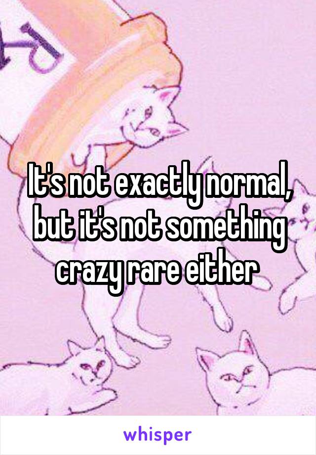 It's not exactly normal, but it's not something crazy rare either 