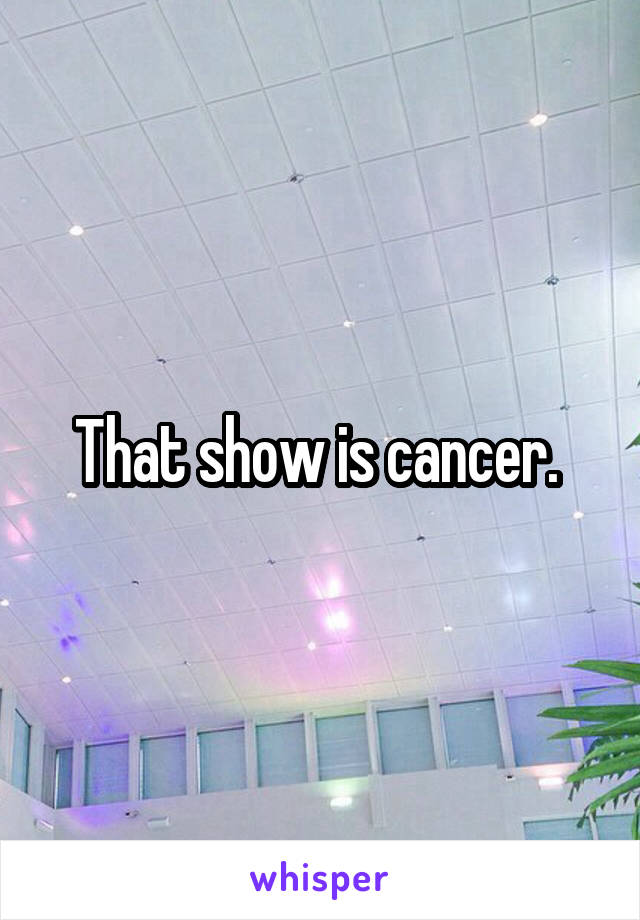 That show is cancer. 