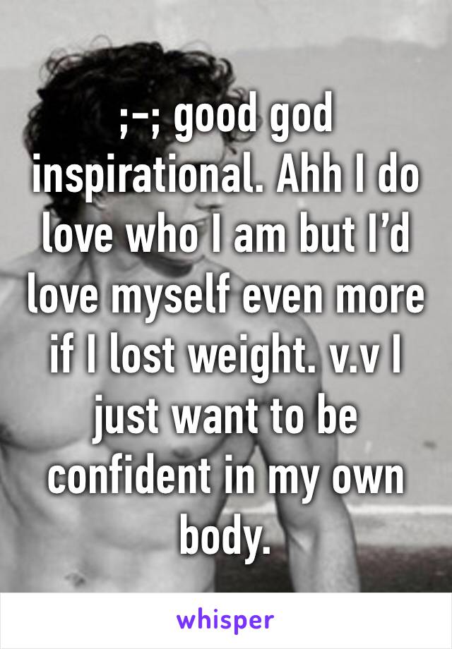 ;-; good god inspirational. Ahh I do love who I am but I’d love myself even more if I lost weight. v.v I just want to be confident in my own body.