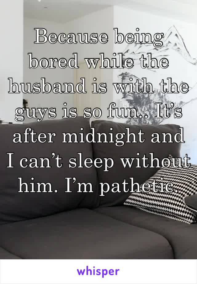 Because being bored while the husband is with the guys is so fun.. It’s after midnight and I can’t sleep without him. I’m pathetic.
