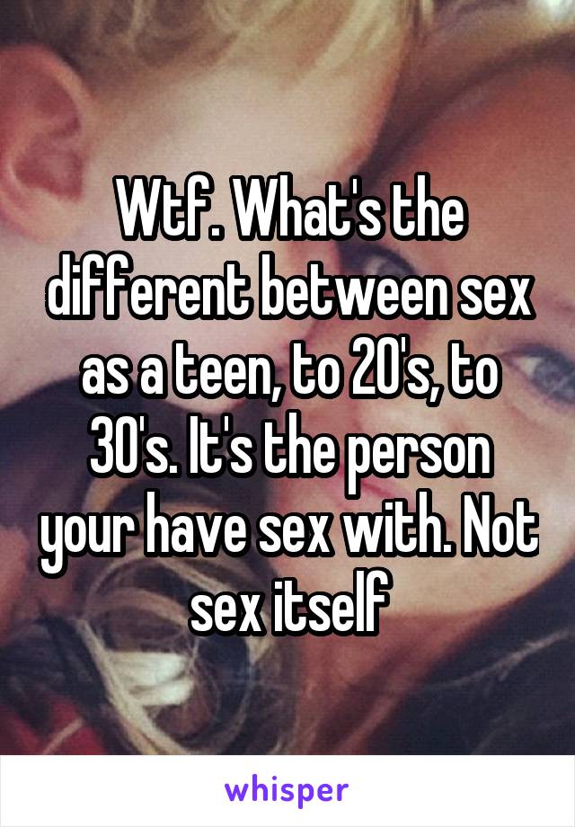 Wtf. What's the different between sex as a teen, to 20's, to 30's. It's the person your have sex with. Not sex itself