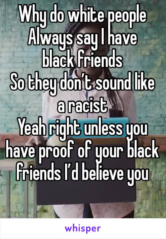 Why do white people 
Always say I have black friends 
So they don’t sound like a racist 
Yeah right unless you have proof of your black friends I’d believe you 
