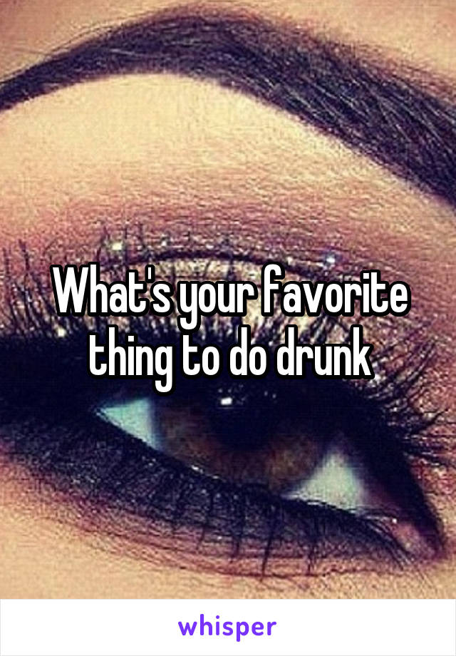 What's your favorite thing to do drunk
