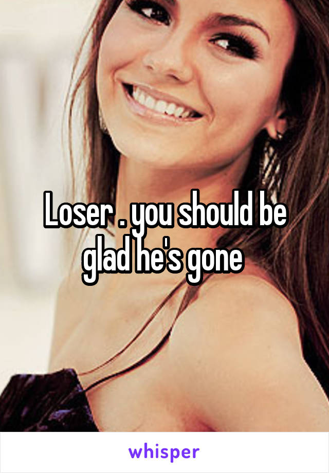 Loser . you should be glad he's gone 