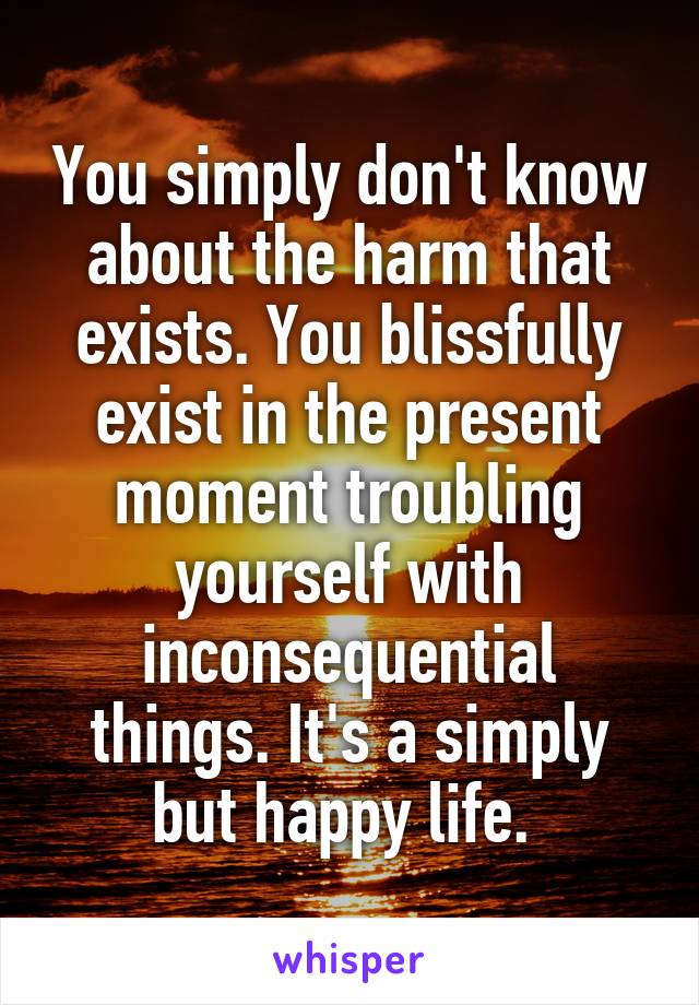 You simply don't know about the harm that exists. You blissfully exist in the present moment troubling yourself with inconsequential things. It's a simply but happy life. 