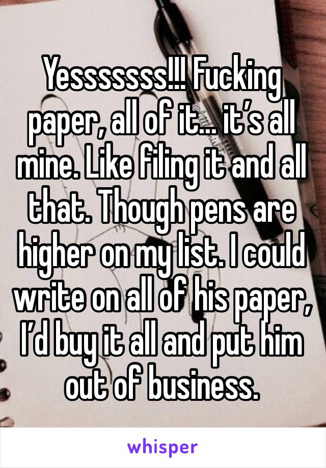 Yesssssss!!! Fucking paper, all of it... it’s all mine. Like filing it and all that. Though pens are higher on my list. I could write on all of his paper, I’d buy it all and put him out of business. 