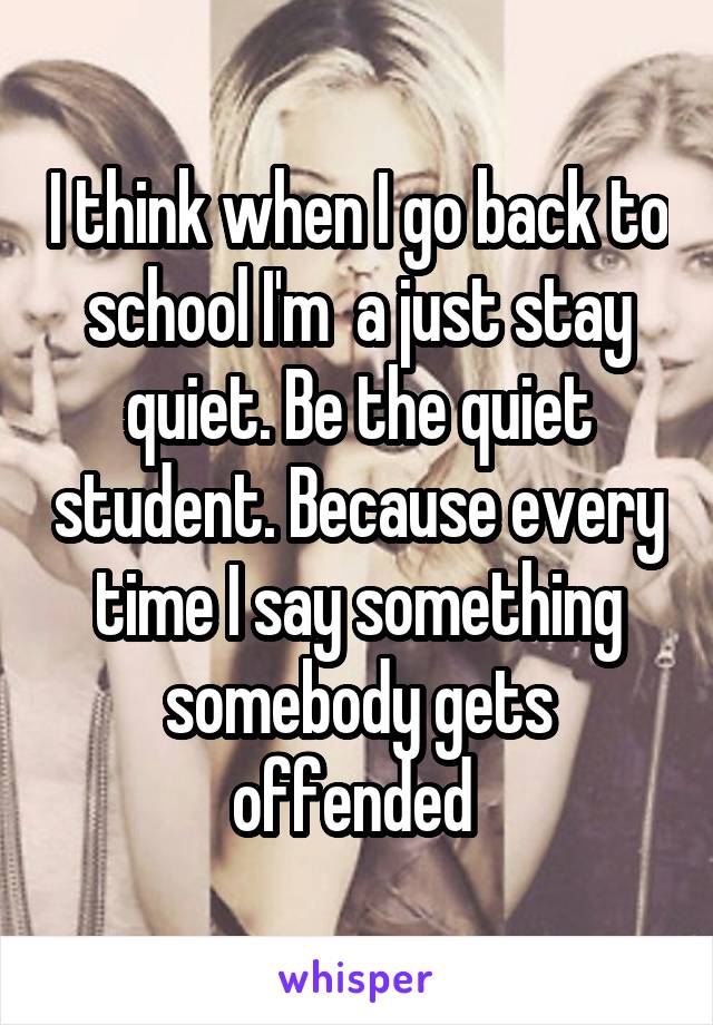 I think when I go back to school I'm  a just stay quiet. Be the quiet student. Because every time I say something somebody gets offended 