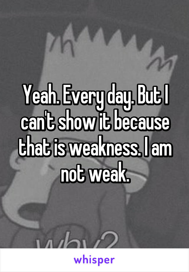 Yeah. Every day. But I can't show it because that is weakness. I am not weak.