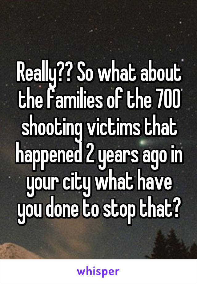 Really?? So what about the families of the 700 shooting victims that happened 2 years ago in your city what have you done to stop that?