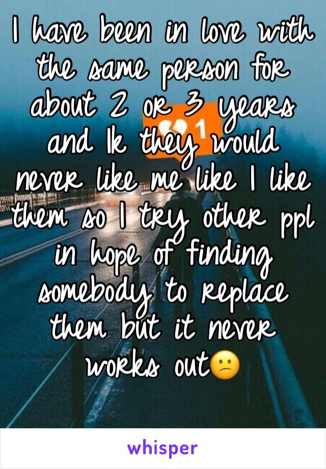 I have been in love with the same person for about 2 or 3 years and Ik they would never like me like I like them so I try other ppl in hope of finding somebody to replace them but it never works out😕