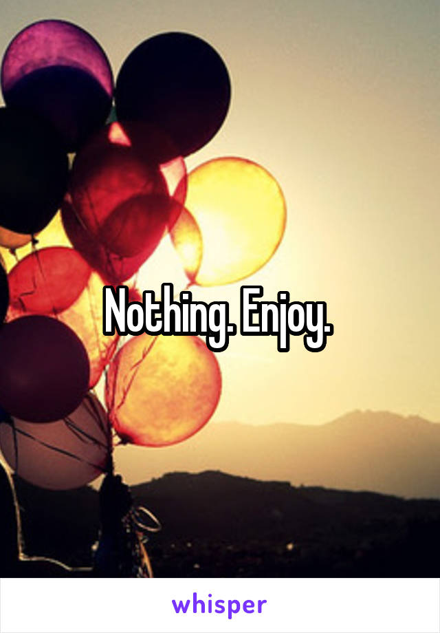 Nothing. Enjoy. 