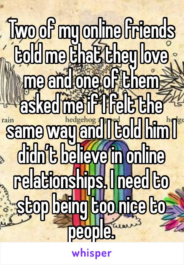 Two of my online friends told me that they love me and one of them asked me if I felt the same way and I told him I didn’t believe in online relationships. I need to stop being too nice to people. 
