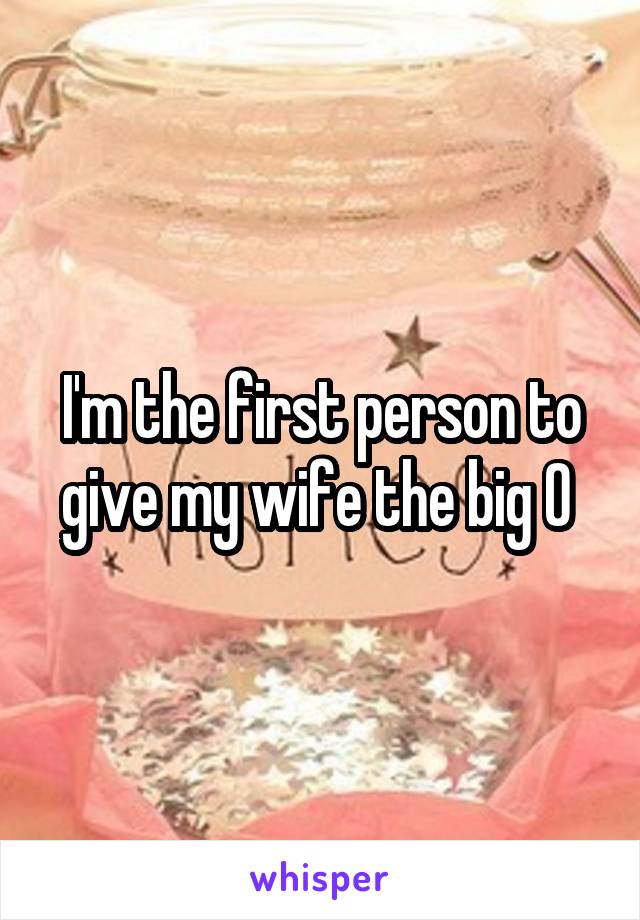 I'm the first person to give my wife the big O 
