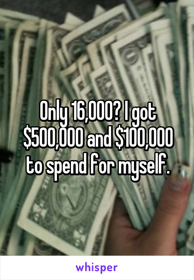 Only 16,000? I got $500,000 and $100,000 to spend for myself.