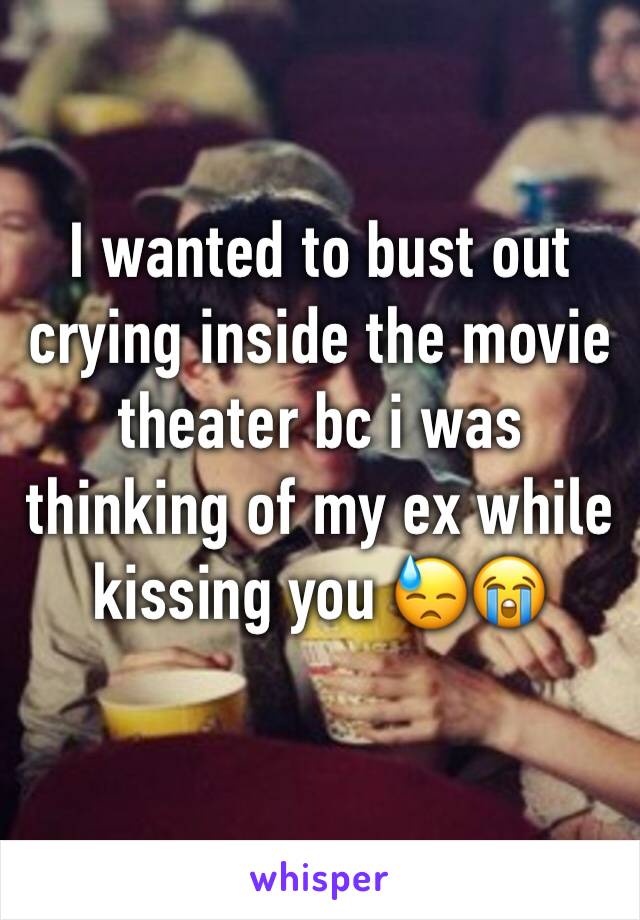 I wanted to bust out crying inside the movie theater bc i was thinking of my ex while kissing you 😓😭
