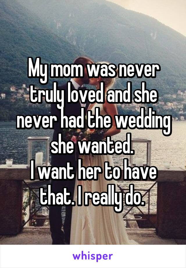 My mom was never truly loved and she never had the wedding she wanted. 
I want her to have that. I really do. 