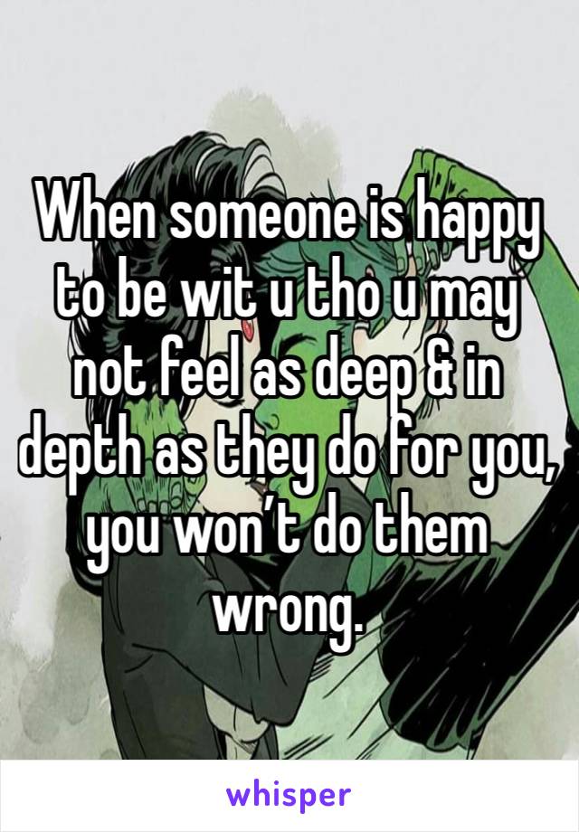 When someone is happy to be wit u tho u may not feel as deep & in depth as they do for you, you won’t do them wrong. 