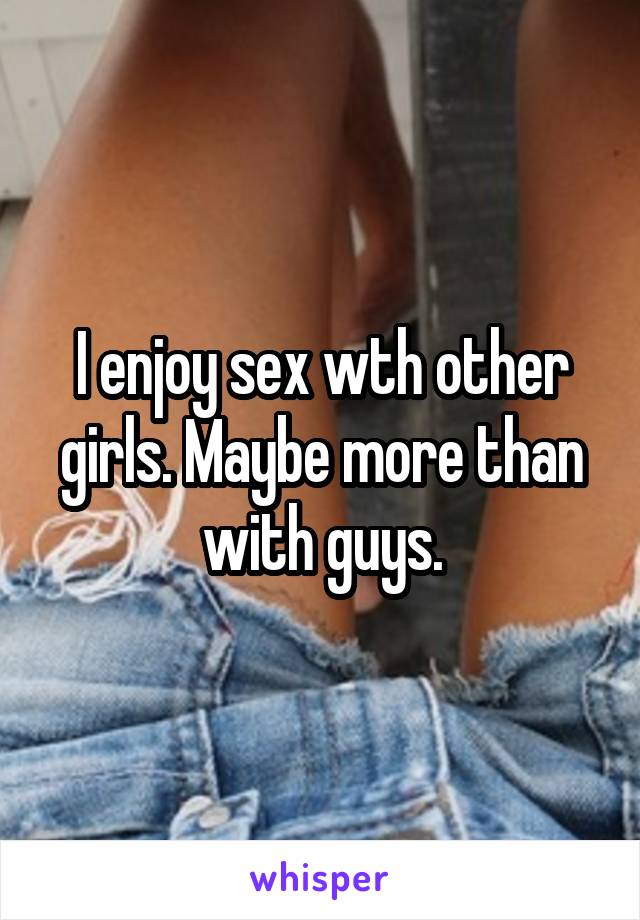 I enjoy sex wth other girls. Maybe more than with guys.