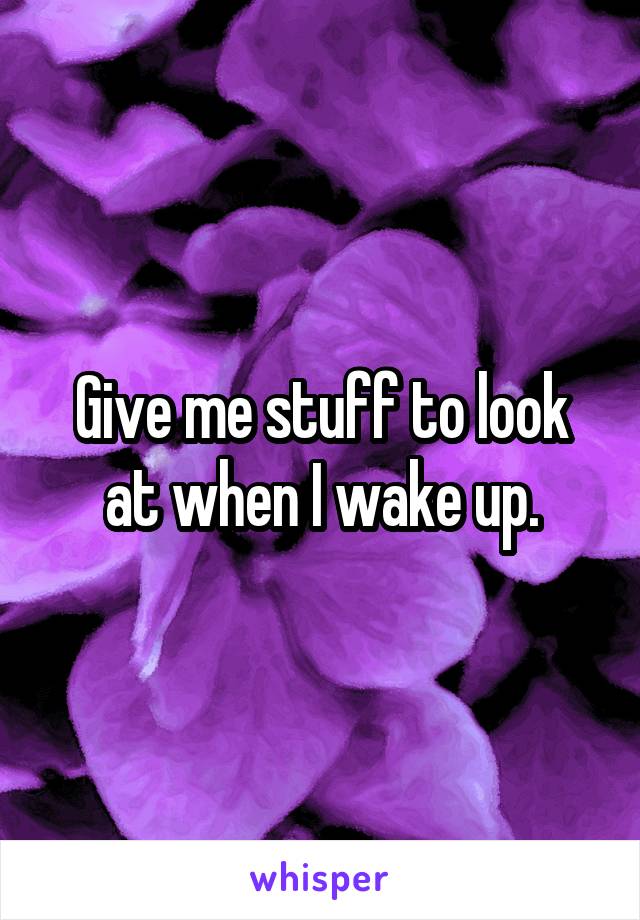 Give me stuff to look at when I wake up.