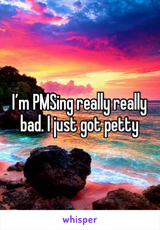 I’m PMSing really really bad. I just got petty 
