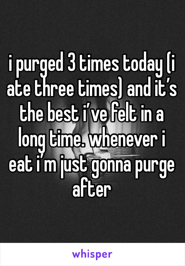 i purged 3 times today (i ate three times) and it’s the best i’ve felt in a long time. whenever i eat i’m just gonna purge after