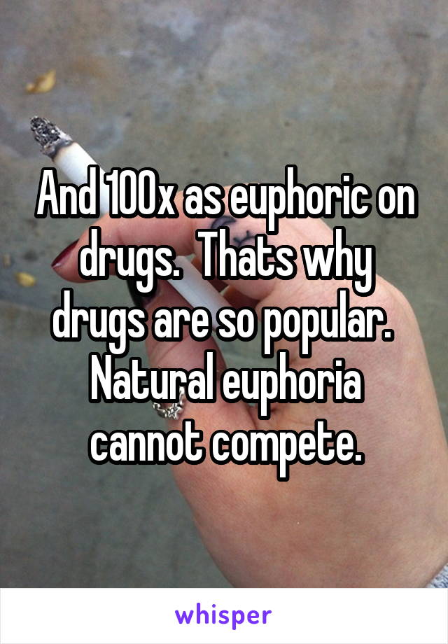 And 100x as euphoric on drugs.  Thats why drugs are so popular.  Natural euphoria cannot compete.