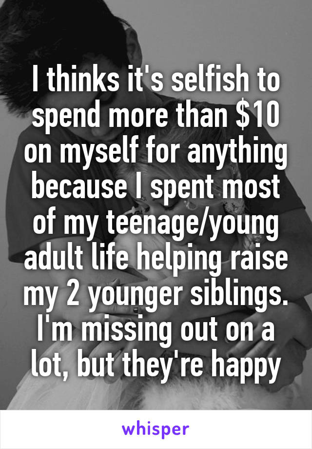 I thinks it's selfish to spend more than $10 on myself for anything because I spent most of my teenage/young adult life helping raise my 2 younger siblings. I'm missing out on a lot, but they're happy
